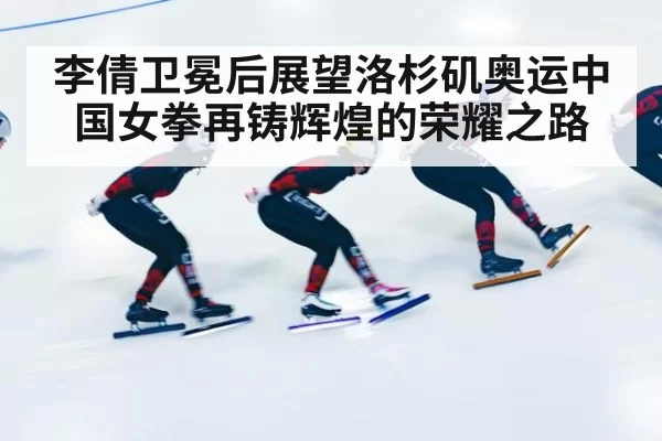 李倩卫冕后展望洛杉矶奥运中国女拳再铸辉煌的荣耀之路